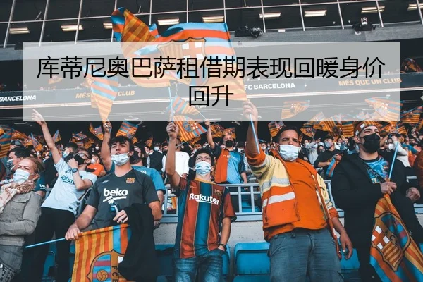 库蒂尼奥巴萨租借期表现回暖身价回升
