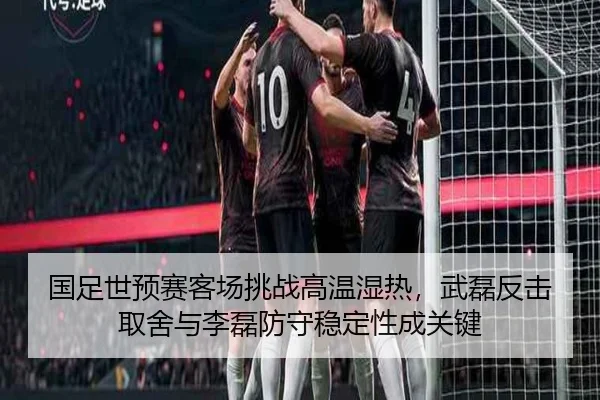 国足世预赛客场挑战高温湿热，武磊反击取舍与李磊防守稳定性成关键