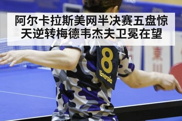 阿尔卡拉斯美网半决赛五盘惊天逆转梅德韦杰夫卫冕在望